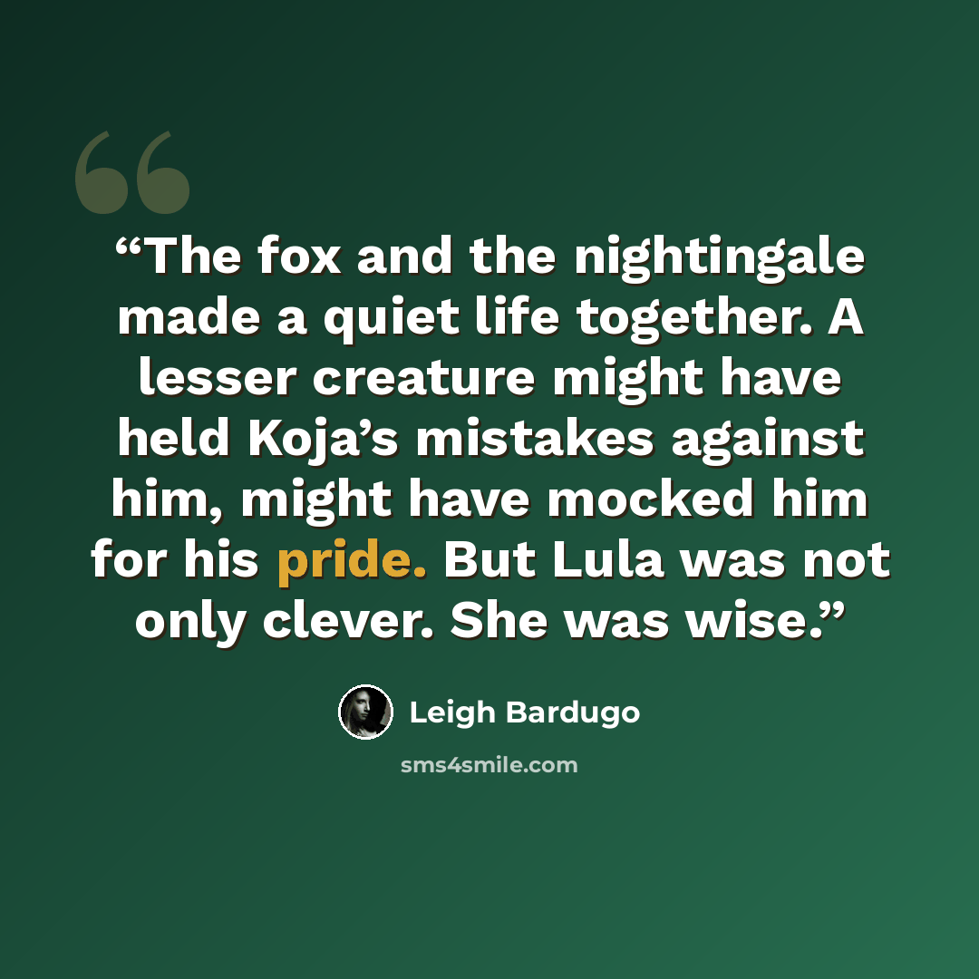 “The fox and the nightingale made a quiet life together. A lesser creature might have held Koja’s mistakes against him, might have mocked him for his pride. But Lula was not only clever. She was wise.” quote by Leigh Bardugo