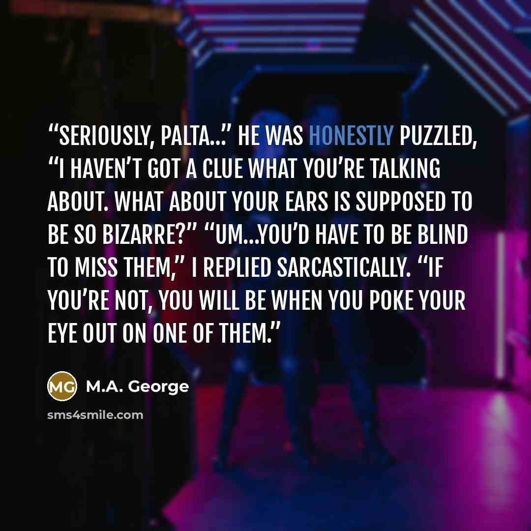 “Seriously, Palta…” He was honestly puzzled, “I haven’t got a clue what you’re talking about. What about your ears is supposed to be so bizarre?” “Um…You’d have to be blind to miss them,” I replied sarcastically. “If you’re not, you will be when you poke your eye out on one of them.” quote by M.A. George