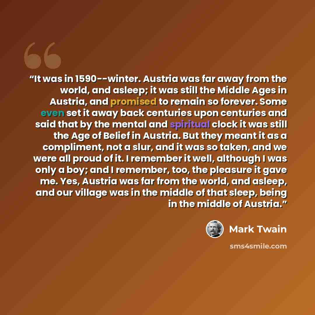 “It was in 1590--winter. Austria was far away from the world, and asleep; it was still the Middle Ages in Austria, and promised to remain so forever. Some even set it away back centuries upon centuries and said that by the mental and spiritual clock it was still the Age of Belief in Austria. But…” quote by Mark Twain