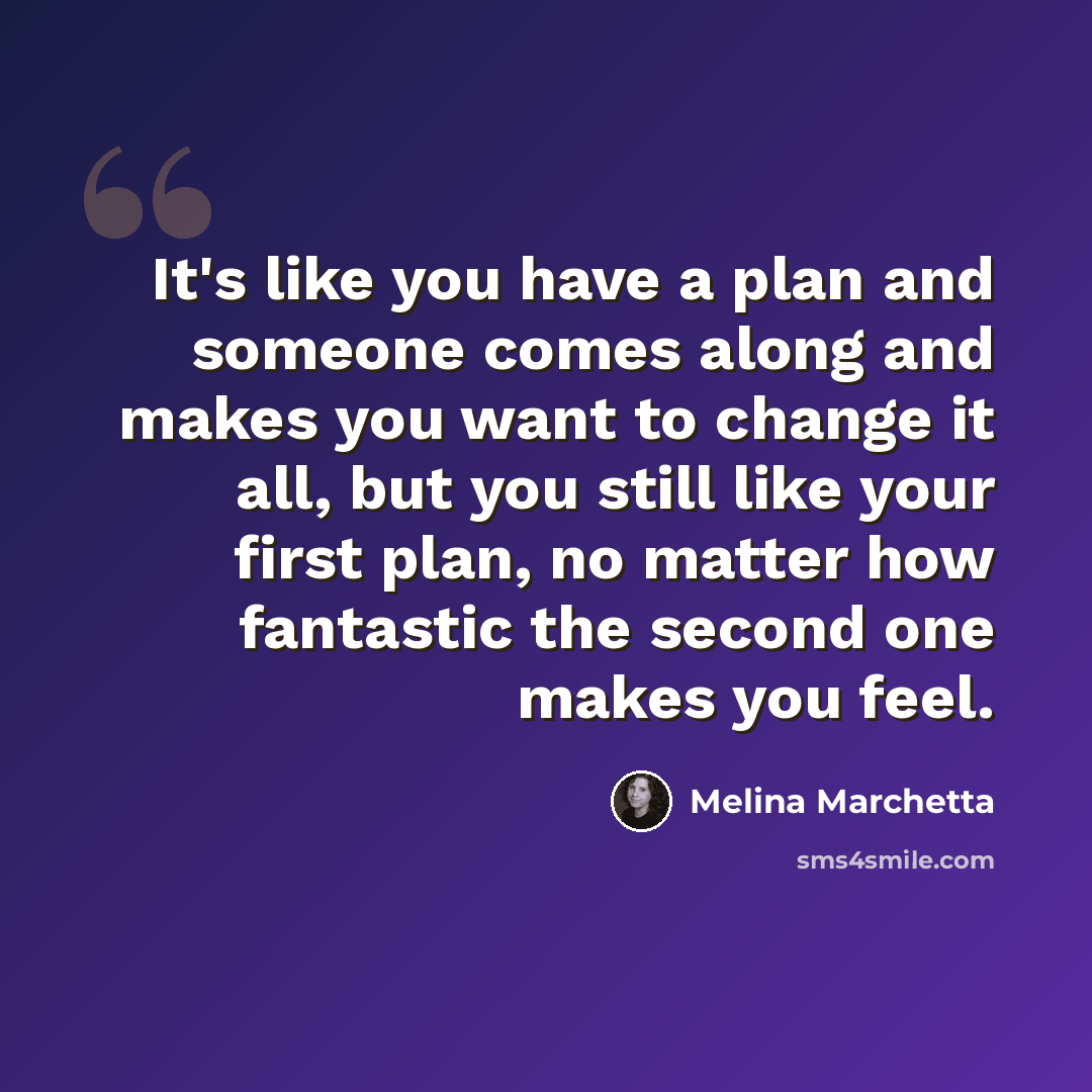 “It's like you have a plan and someone comes along and makes you want to change it all, but you still like your first plan, no matter how fantastic the second one makes you feel.” quote by Melina Marchetta