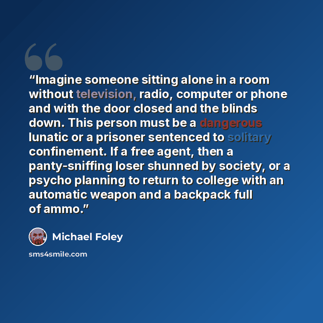 “Imagine someone sitting alone in a room without television, radio, computer or phone and with the door closed and the blinds down. This person must be a dangerous lunatic or a prisoner sentenced to solitary confinement. If a free agent, then a panty-sniffing loser shunned by society, or a psycho…” quote by Michael Foley