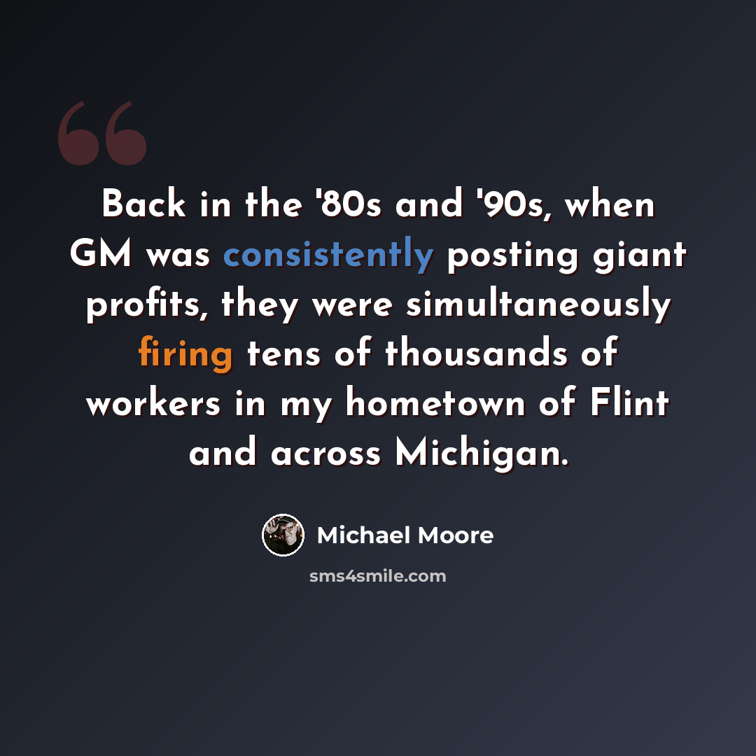 “Back in the '80s and '90s, when GM was consistently posting giant profits, they were simultaneously firing tens of thousands of workers in my hometown of Flint and across Michigan.” quote by Michael Moore