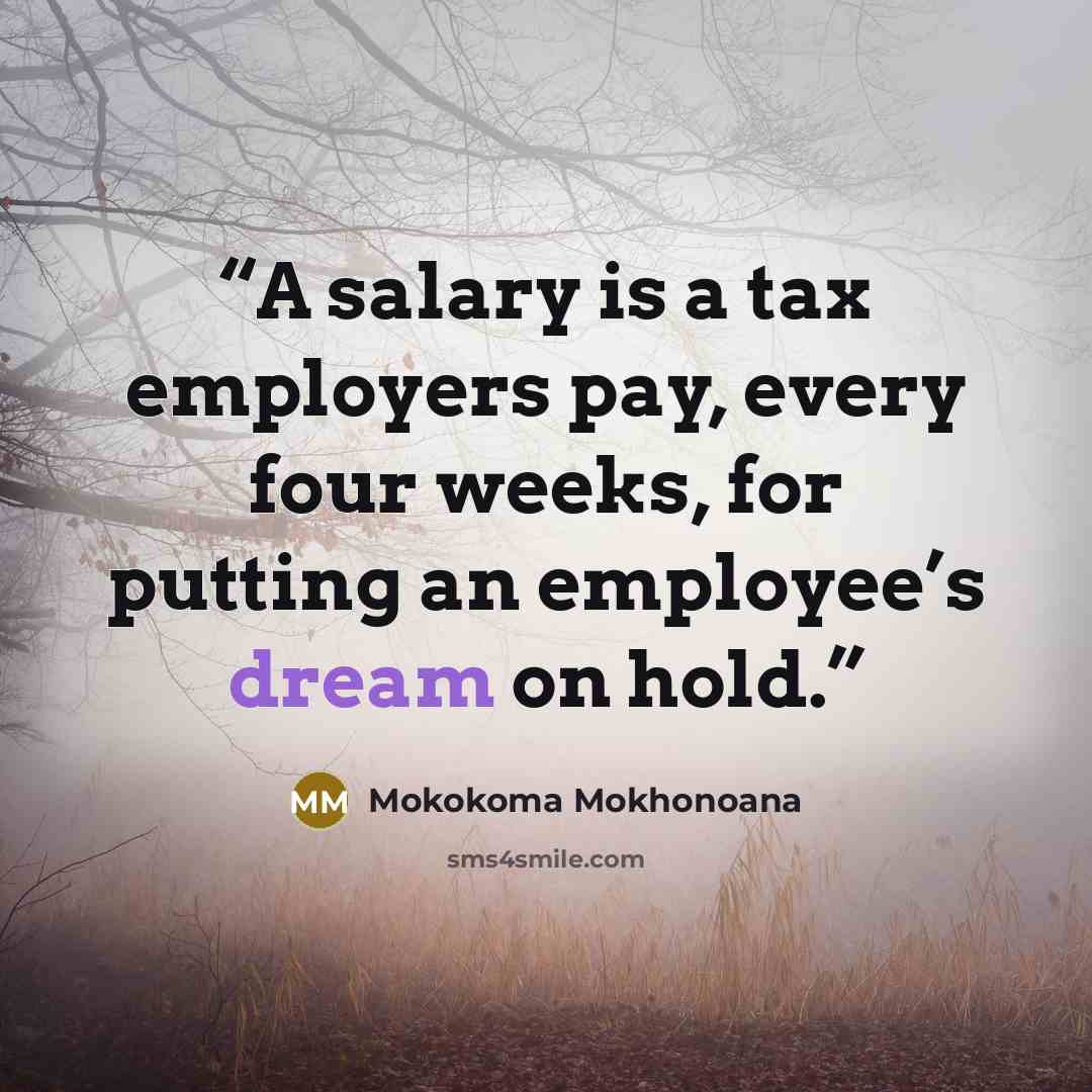 “A salary is a tax employers pay, every four weeks, for putting an employee’s dream on hold.” quote by Mokokoma Mokhonoana