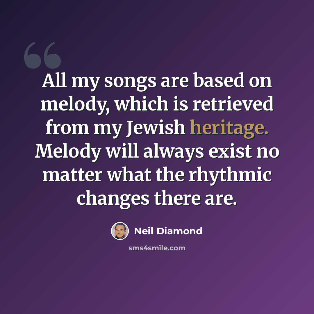 “All my songs are based on melody, which is retrieved from my Jewish heritage. Melody will always exist no matter what the rhythmic changes there are.” quote by Neil Diamond