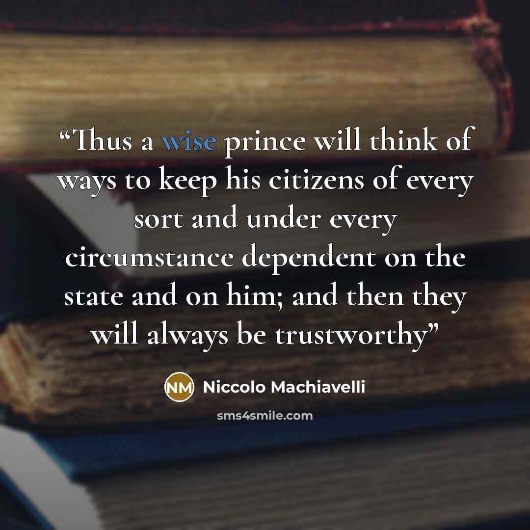 “Thus a wise prince will think of ways to keep his citizens of every sort and under every circumstance dependent on the state and on him; and then they will always be trustworthy” quote by Niccolò Machiavelli