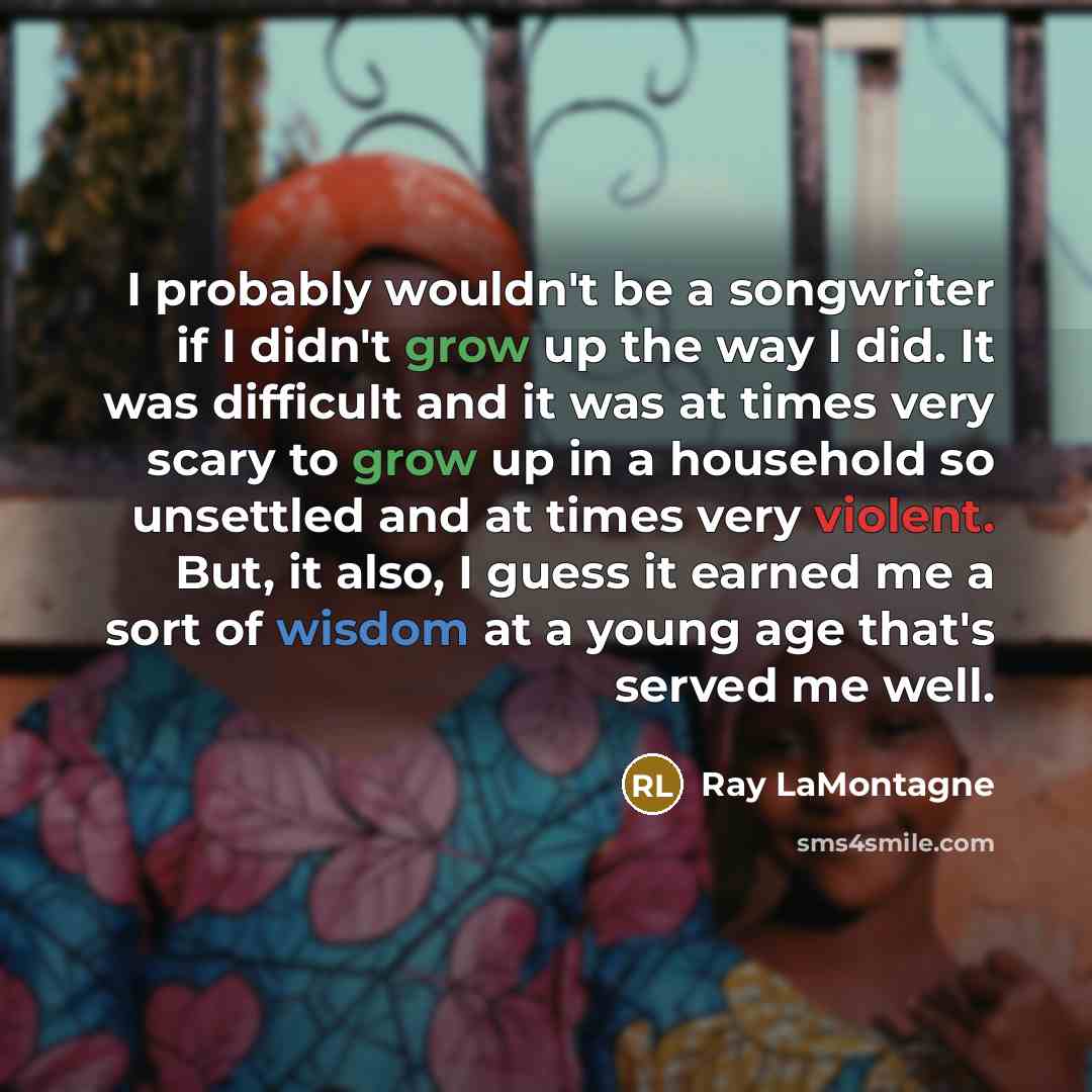 “I probably wouldn't be a songwriter if I didn't grow up the way I did. It was difficult and it was at times very scary to grow up in a household so unsettled and at times very violent. But, it also, I guess it earned me a sort of wisdom at a young age that's served me well.” quote by Ray LaMontagne