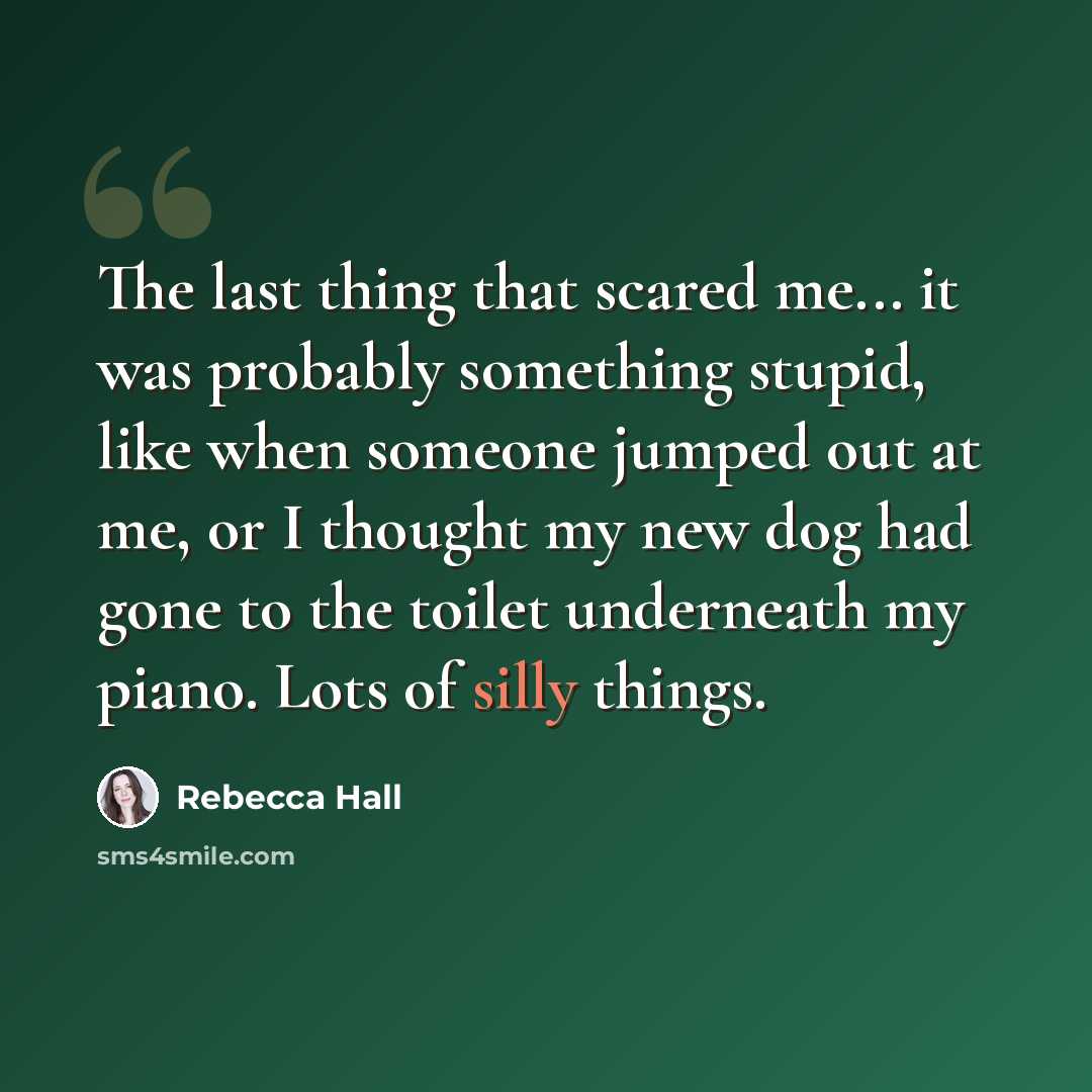 “The last thing that scared me... it was probably something stupid, like when someone jumped out at me, or I thought my new dog had gone to the toilet underneath my piano. Lots of silly things.” quote by Rebecca Hall