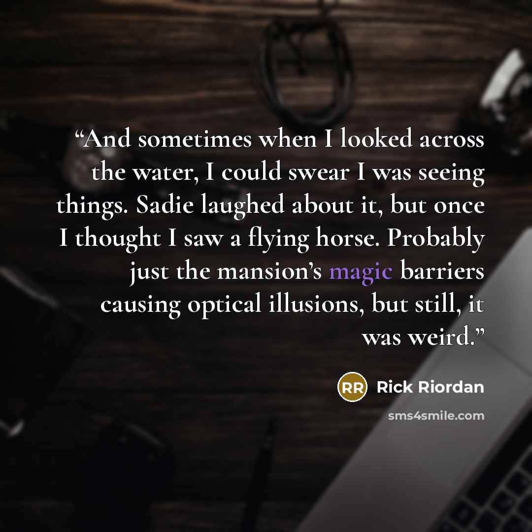 “And sometimes when I looked across the water, I could swear I was seeing things. Sadie laughed about it, but once I thought I saw a flying horse. Probably just the mansion’s magic barriers causing optical illusions, but still, it was weird.” quote by Rick Riordan