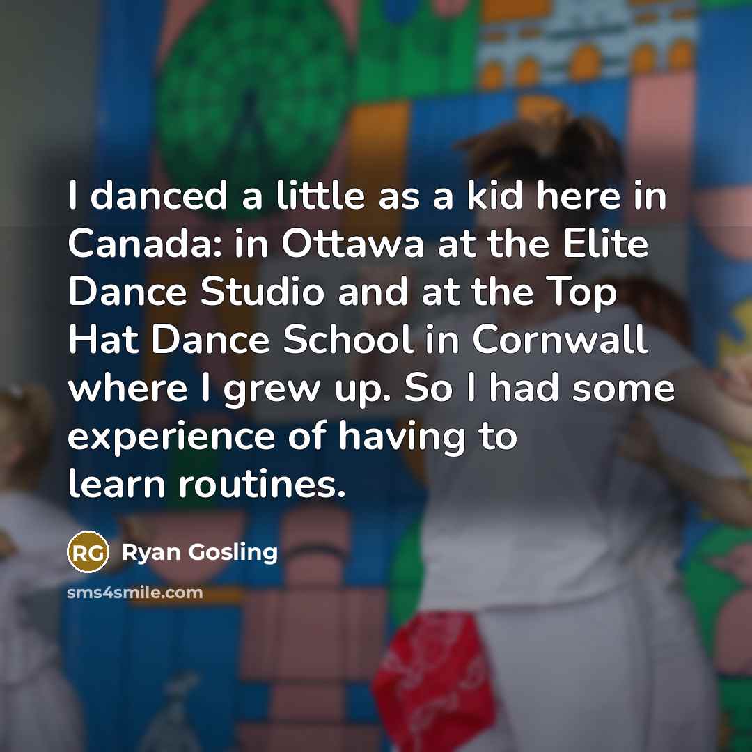 “I danced a little as a kid here in Canada: in Ottawa at the Elite Dance Studio and at the Top Hat Dance School in Cornwall where I grew up. So I had some experience of having to learn routines.” quote by Ryan Gosling