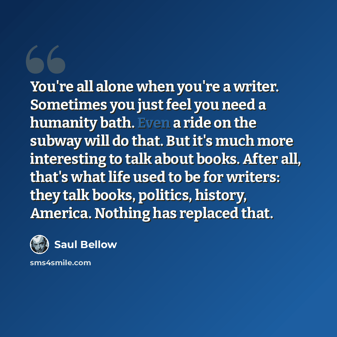 “You're all alone when you're a writer. Sometimes you just feel you need a humanity bath. Even a ride on the subway will do that. But it's much more interesting to talk about books. After all, that's what life used to be for writers: they talk books, politics, history, America. Nothing has replaced…” quote by Saul Bellow