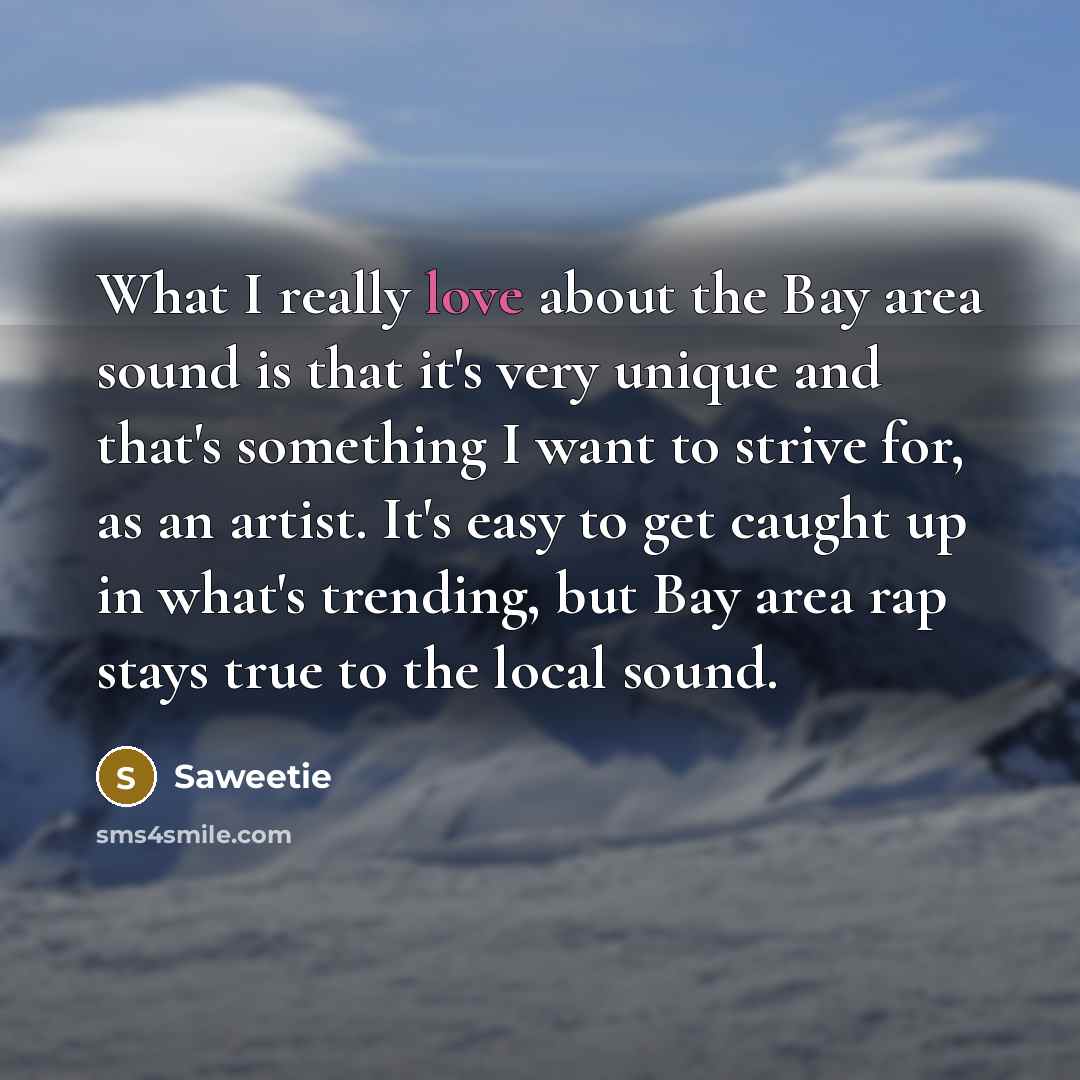 “What I really love about the Bay area sound is that it's very unique and that's something I want to strive for, as an artist. It's easy to get caught up in what's trending, but Bay area rap stays true to the local sound.” quote by Saweetie