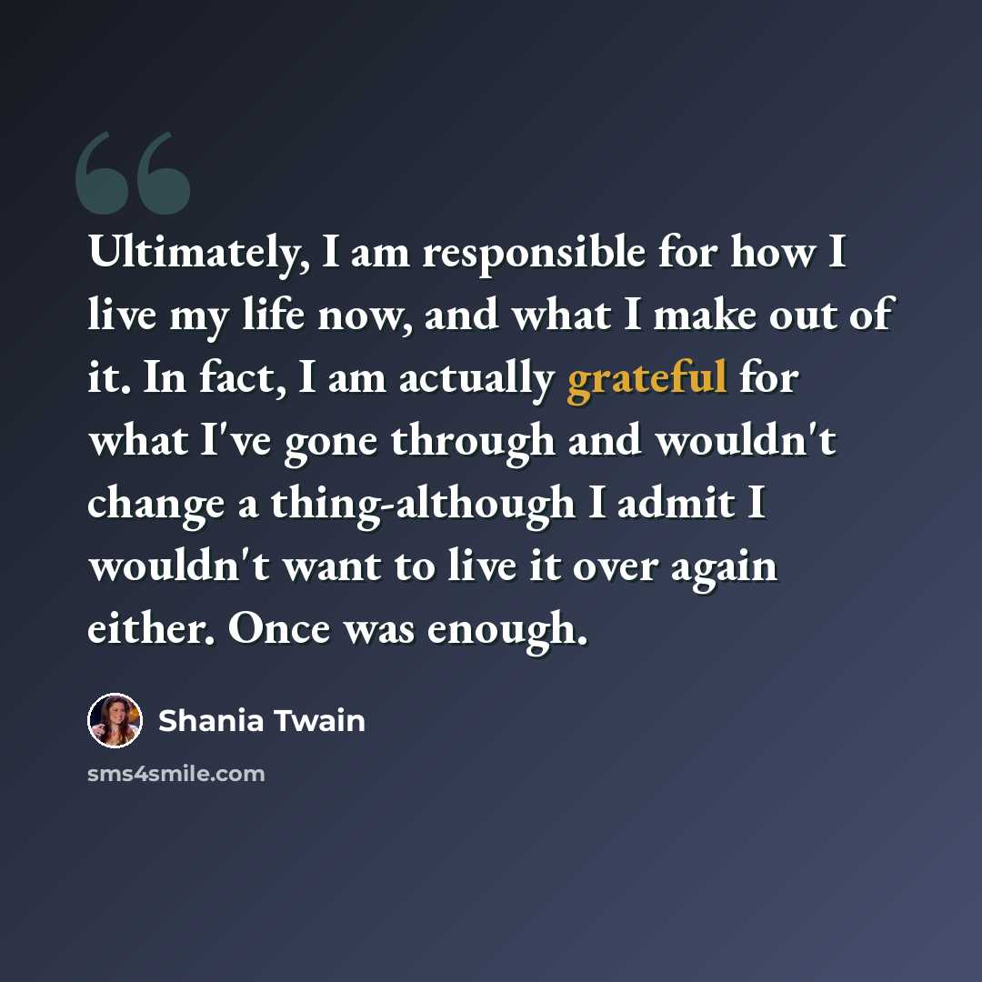 “Ultimately, I am responsible for how I live my life now, and what I make out of it. In fact, I am actually grateful for what I've gone through and wouldn't change a thing-although I admit I wouldn't want to live it over again either. Once was enough.” quote by Shania Twain