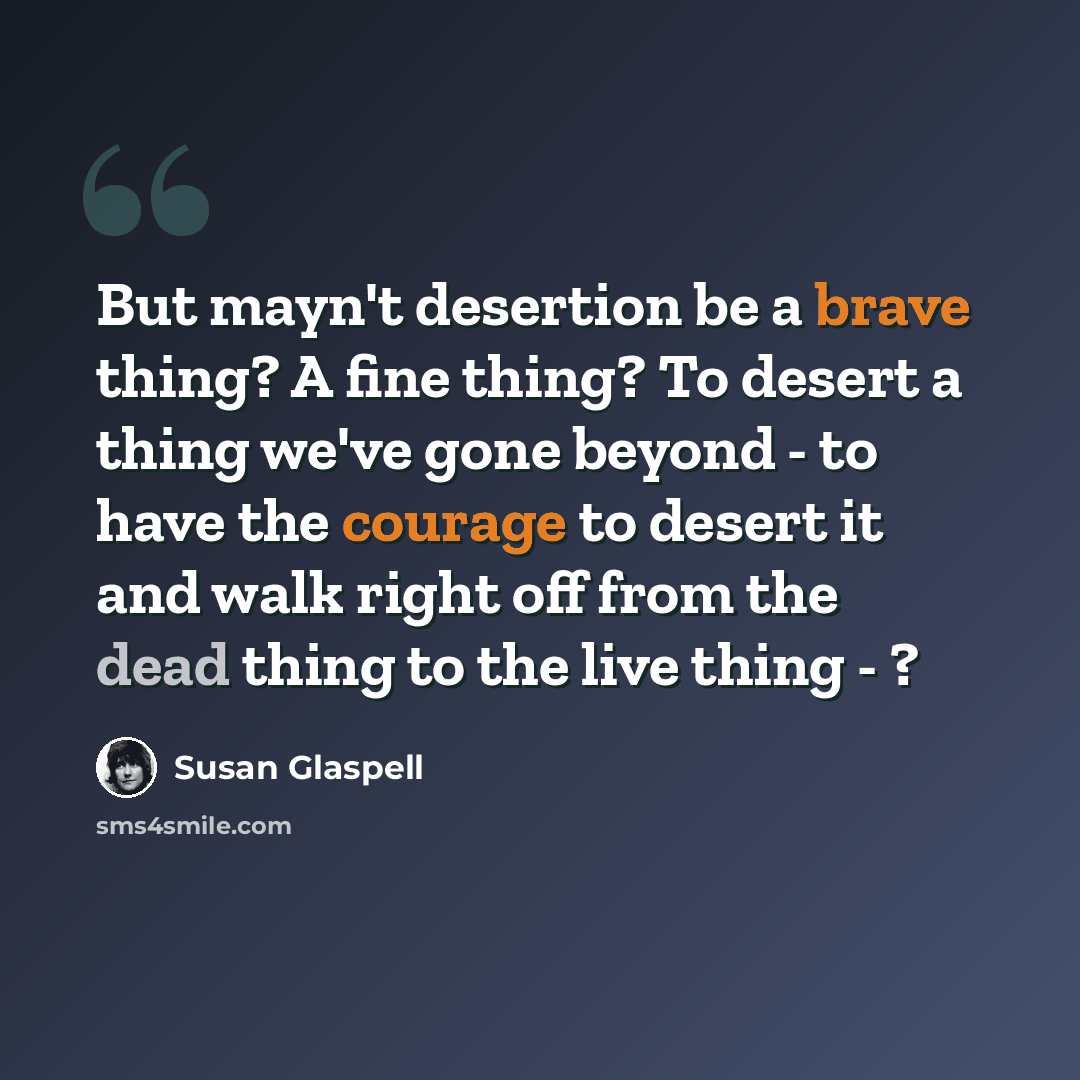 “But mayn't desertion be a brave thing? A fine thing? To desert a thing we've gone beyond - to have the courage to desert it and walk right off from the dead thing to the live thing - ?” quote by Susan Glaspell