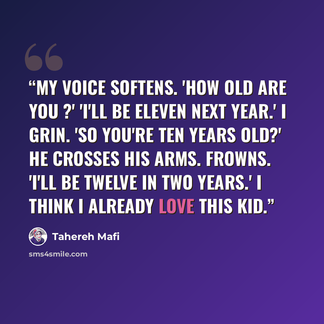 “My voice softens. 'How old are you ?' 'I'll be eleven next year.' I grin. 'So you're ten years old?' He crosses his arms. Frowns. 'I'll be twelve in two years.' I think I already love this kid.” quote by Tahereh Mafi
