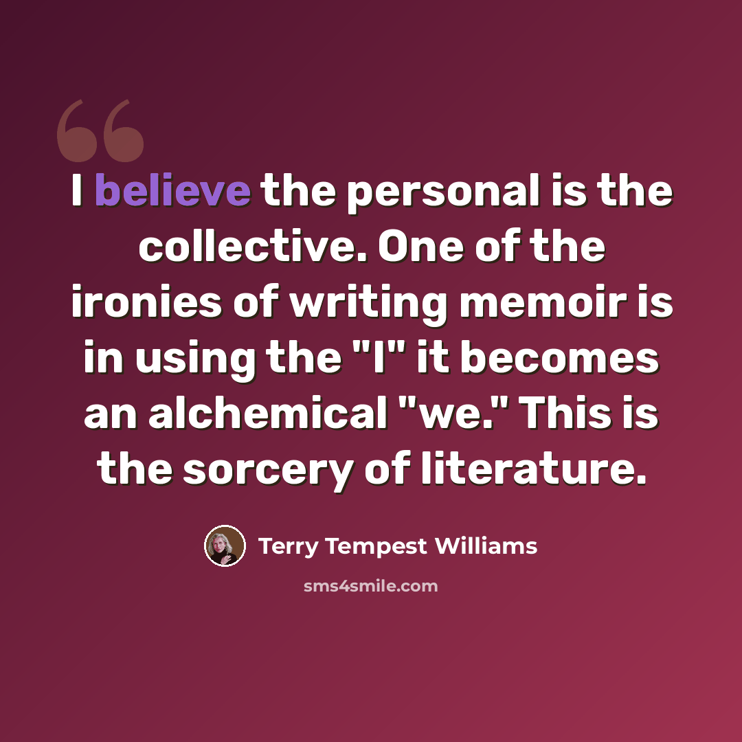 “I believe the personal is the collective. One of the ironies of writing memoir is in using the "I" it becomes an alchemical "we." This is the sorcery of literature.” quote by Terry Tempest Williams