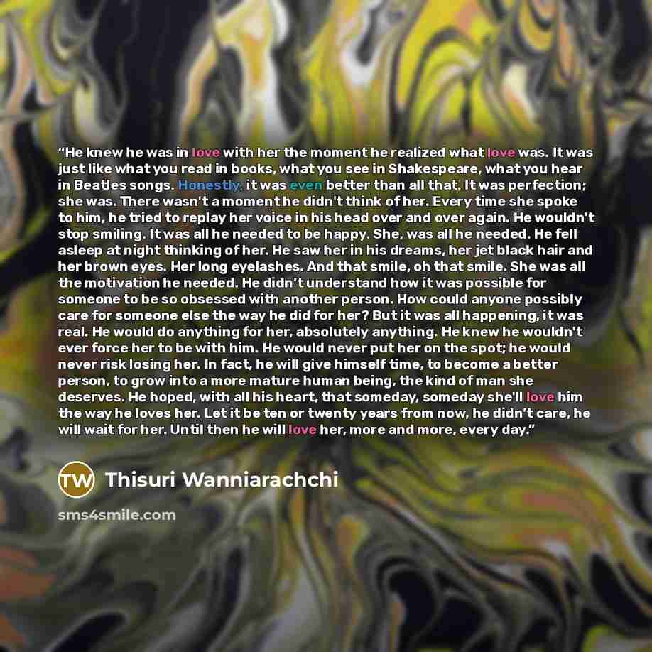 “He knew he was in love with her the moment he realized what love was. It was just like what you read in books, what you see in Shakespeare, what you hear in Beatles songs. Honestly, it was even better than all that. It was perfection; she was. There wasn't a moment he didn't think of her. Every…” quote by Thisuri Wanniarachchi