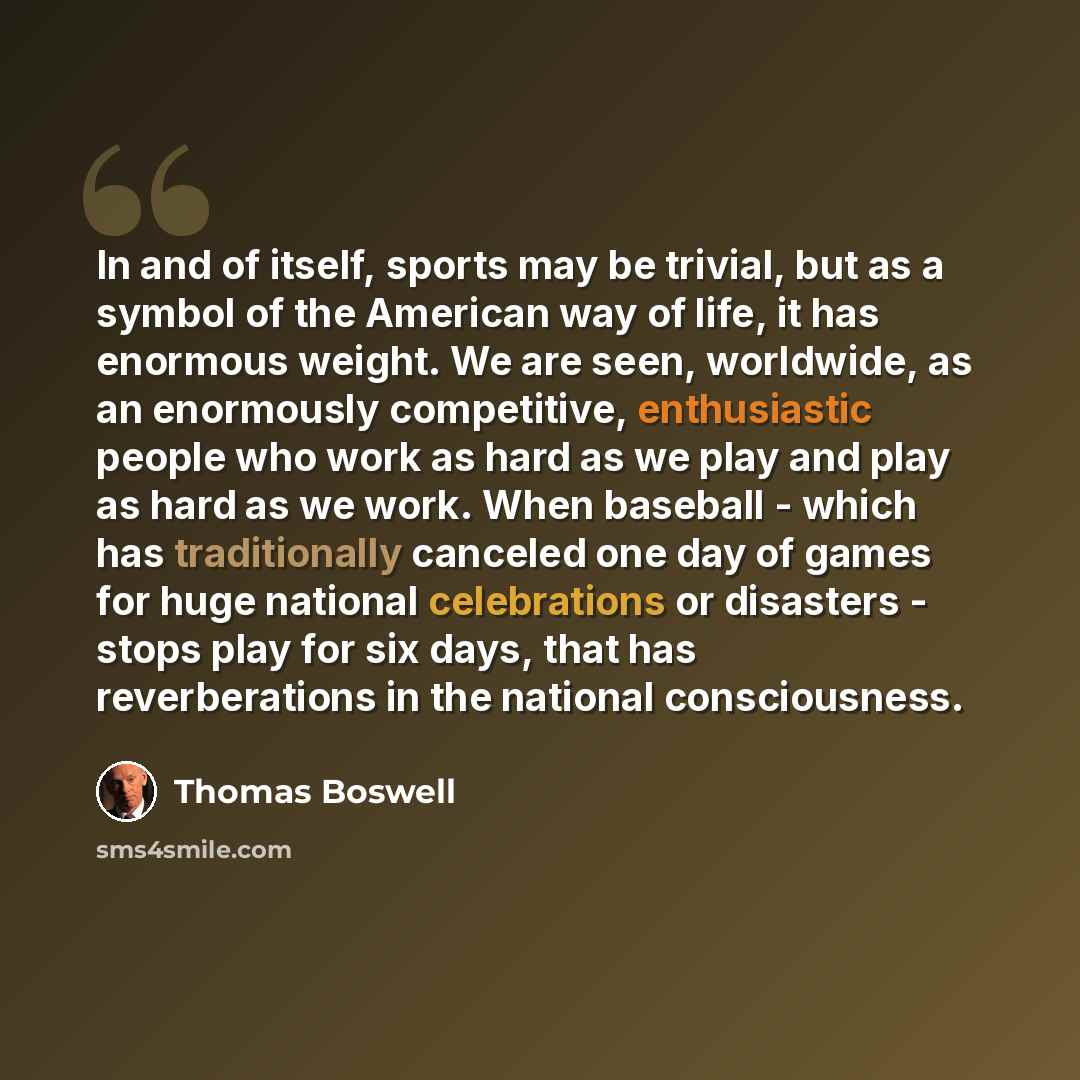 “In and of itself, sports may be trivial, but as a symbol of the American way of life, it has enormous weight. We are seen, worldwide, as an enormously competitive, enthusiastic people who work as hard as we play and play as hard as we work. When baseball - which has traditionally canceled one day…” quote by Thomas Boswell