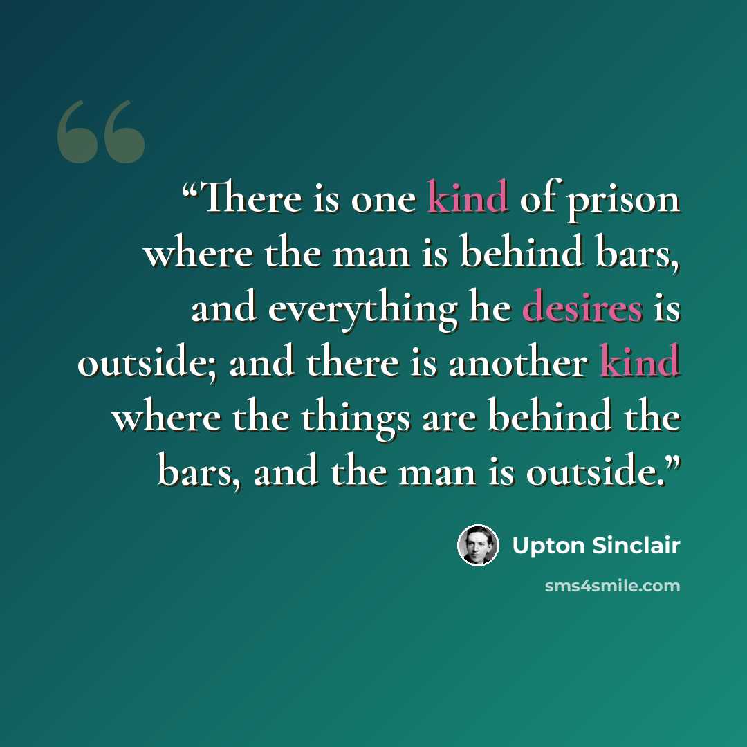 “There is one kind of prison where the man is behind bars, and everything he desires is outside; and there is another kind where the things are behind the bars, and the man is outside.” quote by Upton Sinclair