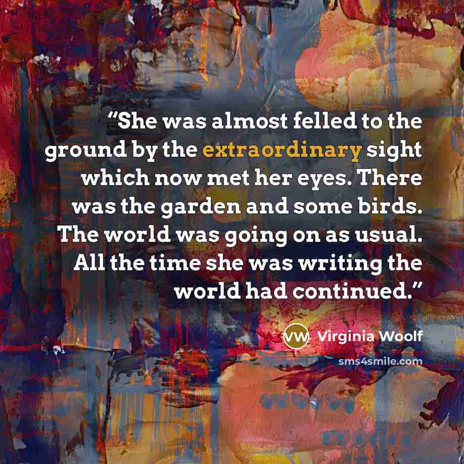 “She was almost felled to the ground by the extraordinary sight which now met her eyes. There was the garden and some birds. The world was going on as usual. All the time she was writing the world had continued.” quote by Virginia Woolf