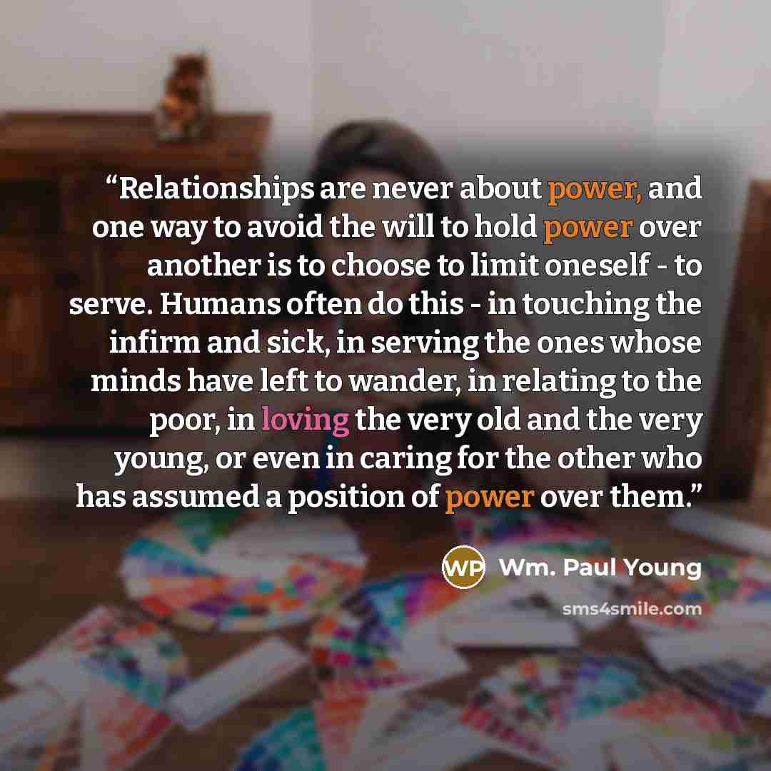 “Relationships are never about power, and one way to avoid the will to hold power over another is to choose to limit oneself - to serve. Humans often do this - in touching the infirm and sick, in serving the ones whose minds have left to wander, in relating to the poor, in loving the very old and…” quote by Wm. Paul Young