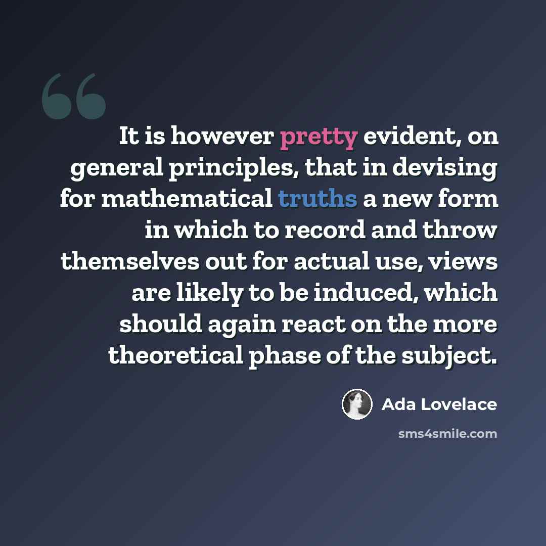 “It is however pretty evident, on general principles, that in devising for mathematical truths a new form in which to record and throw themselves out for actual use, views are likely to be induced, which should again react on the more theoretical phase of the subject.” quote by Ada Lovelace