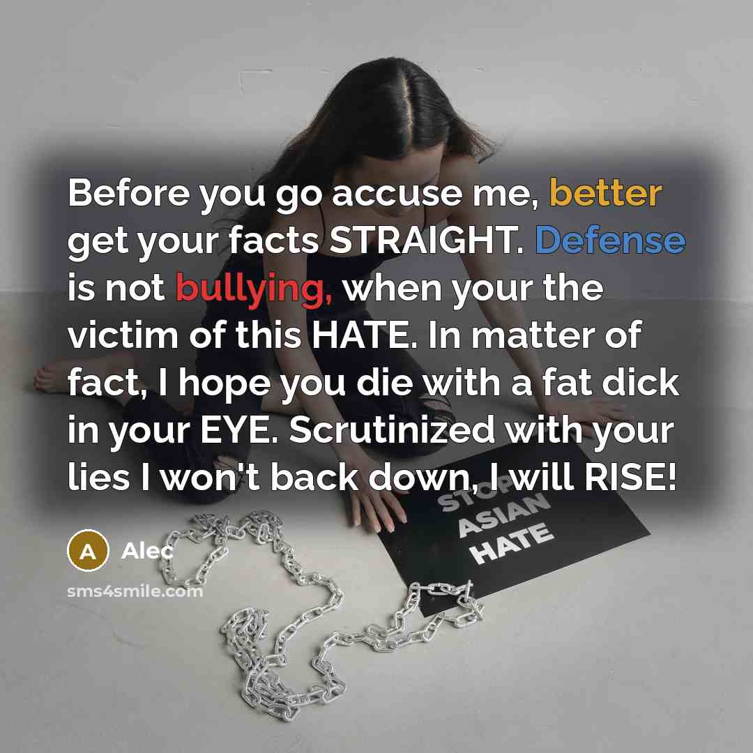 “Before you go accuse me, better get your facts STRAIGHT. Defense is not bullying, when your the victim of this HATE. In matter of fact, I hope you die with a fat dick in your EYE. Scrutinized with your lies I won't back down, I will RISE!” quote by Alec