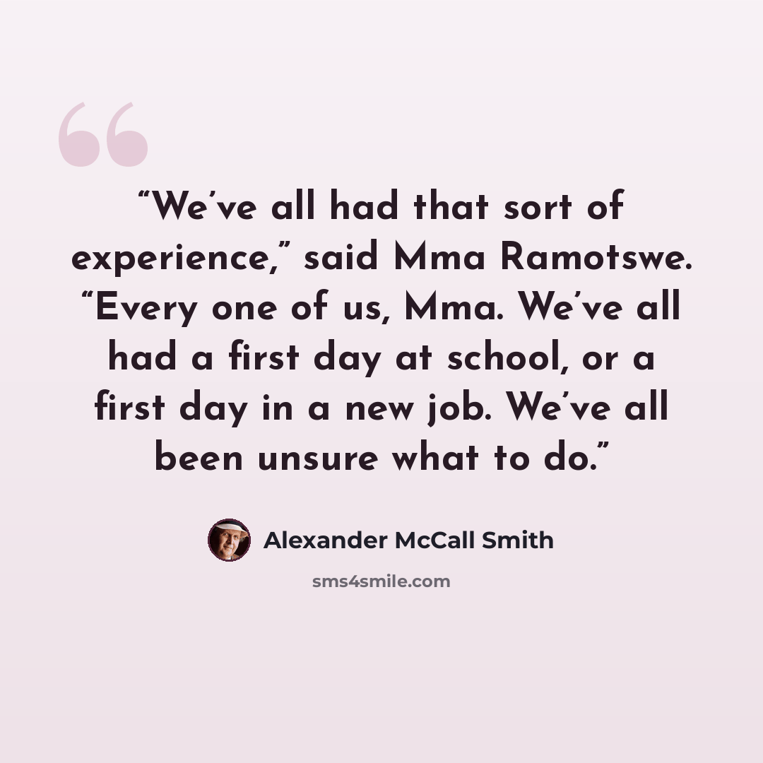 “We’ve all had that sort of experience,” said Mma Ramotswe. “Every one of us, Mma. We’ve all had a first day at school, or a first day in a new job. We’ve all been unsure what to do.” quote by Alexander McCall Smith