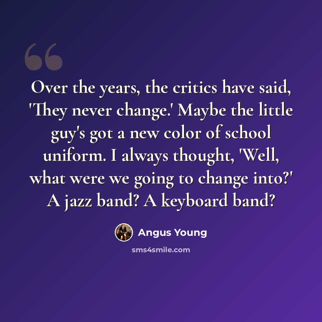 “Over the years, the critics have said, 'They never change.' Maybe the little guy's got a new color of school uniform. I always thought, 'Well, what were we going to change into?' A jazz band? A keyboard band?” quote by Angus Young