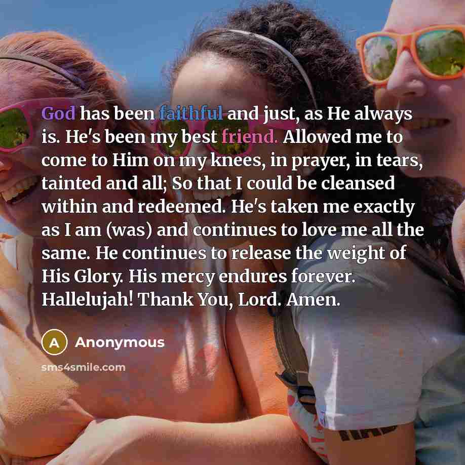 “God has been faithful and just, as He always is. He's been my best friend. Allowed me to come to Him on my knees, in prayer, in tears, tainted and all; So that I could be cleansed within and redeemed. He's taken me exactly as I am (was) and continues to love me all the same. He continues to…” quote by Anonymous