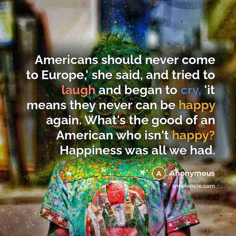 “Americans should never come to Europe,' she said, and tried to laugh and began to cry, 'it means they never can be happy again. What's the good of an American who isn't happy? Happiness was all we had.” quote by Anonymous
