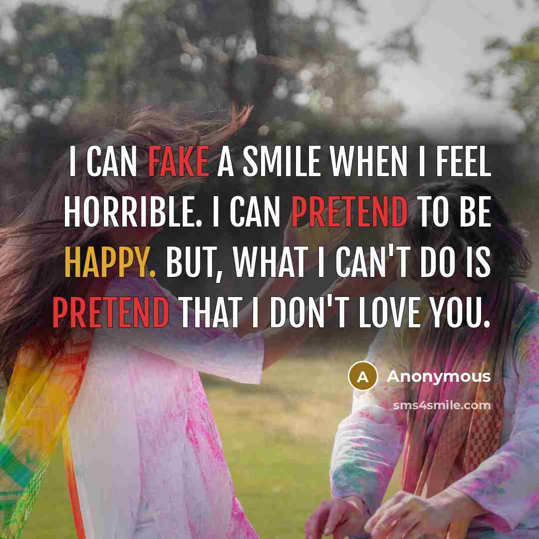 “I can fake a smile when I feel horrible. I can pretend to be happy. But, what I can't do is pretend that I don't love you.” quote by Anonymous