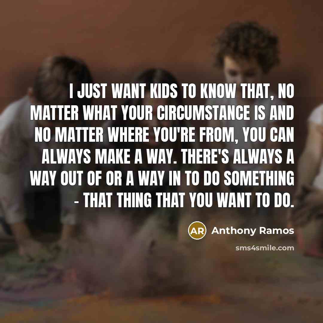 “I just want kids to know that, no matter what your circumstance is and no matter where you're from, you can always make a way. There's always a way out of or a way in to do something - that thing that you want to do.” quote by Anthony Ramos