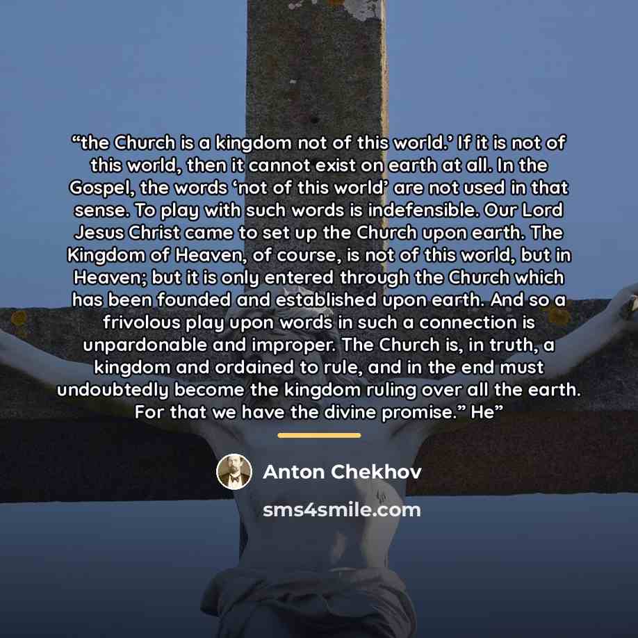 “the Church is a kingdom not of this world.’ If it is not of this world, then it cannot exist on earth at all. In the Gospel, the words ‘not of this world’ are not used in that sense. To play with such words is indefensible. Our Lord Jesus Christ came to set up the Church upon earth. The Kingdom of…” quote by Anton Chekhov