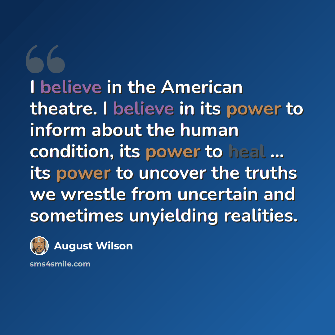 “I believe in the American theatre. I believe in its power to inform about the human condition, its power to heal ... its power to uncover the truths we wrestle from uncertain and sometimes unyielding realities.” quote by August Wilson
