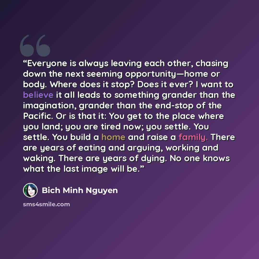 “Everyone is always leaving each other, chasing down the next seeming opportunity—home or body. Where does it stop? Does it ever? I want to believe it all leads to something grander than the imagination, grander than the end-stop of the Pacific. Or is that it: You get to the place where you land…” quote by Bich Minh Nguyen