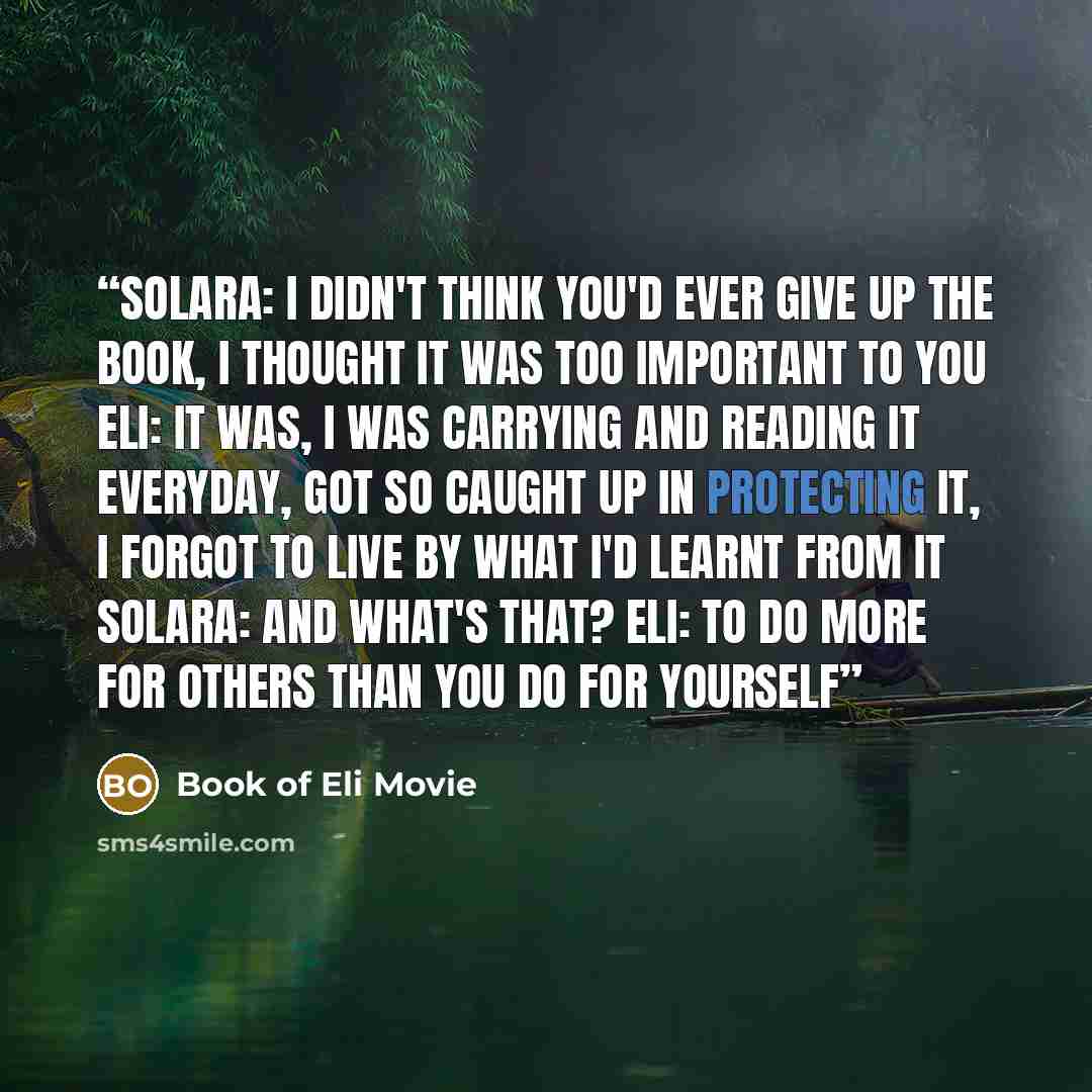 “Solara: I didn't think you'd ever give up the book, I thought it was too important to you Eli: It was, I was carrying and reading it everyday, got so caught up in protecting it, I forgot to live by what I'd learnt from it Solara: And what's that? Eli: To do more for others than you do for yourself” quote by Book of Eli Movie