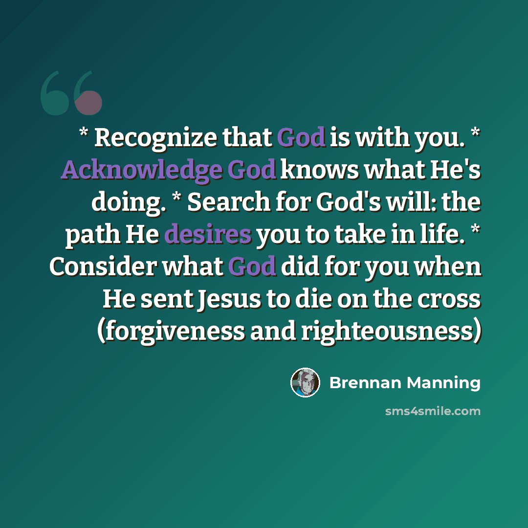 “* Recognize that God is with you. * Acknowledge God knows what He's doing. * Search for God's will: the path He desires you to take in life. * Consider what God did for you when He sent Jesus to die on the cross (forgiveness and righteousness)” quote by Brennan Manning