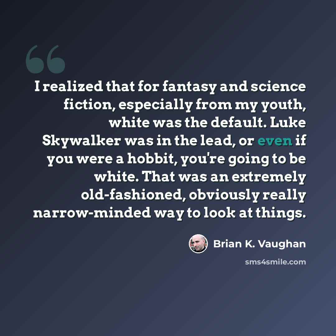 “I realized that for fantasy and science fiction, especially from my youth, white was the default. Luke Skywalker was in the lead, or even if you were a hobbit, you're going to be white. That was an extremely old-fashioned, obviously really narrow-minded way to look at things.” quote by Brian K. Vaughan