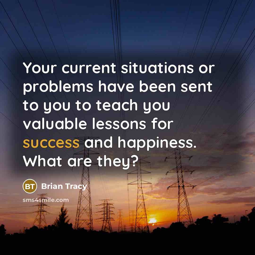 “Your current situations or problems have been sent to you to teach you valuable lessons for success and happiness. What are they?” quote by Brian Tracy