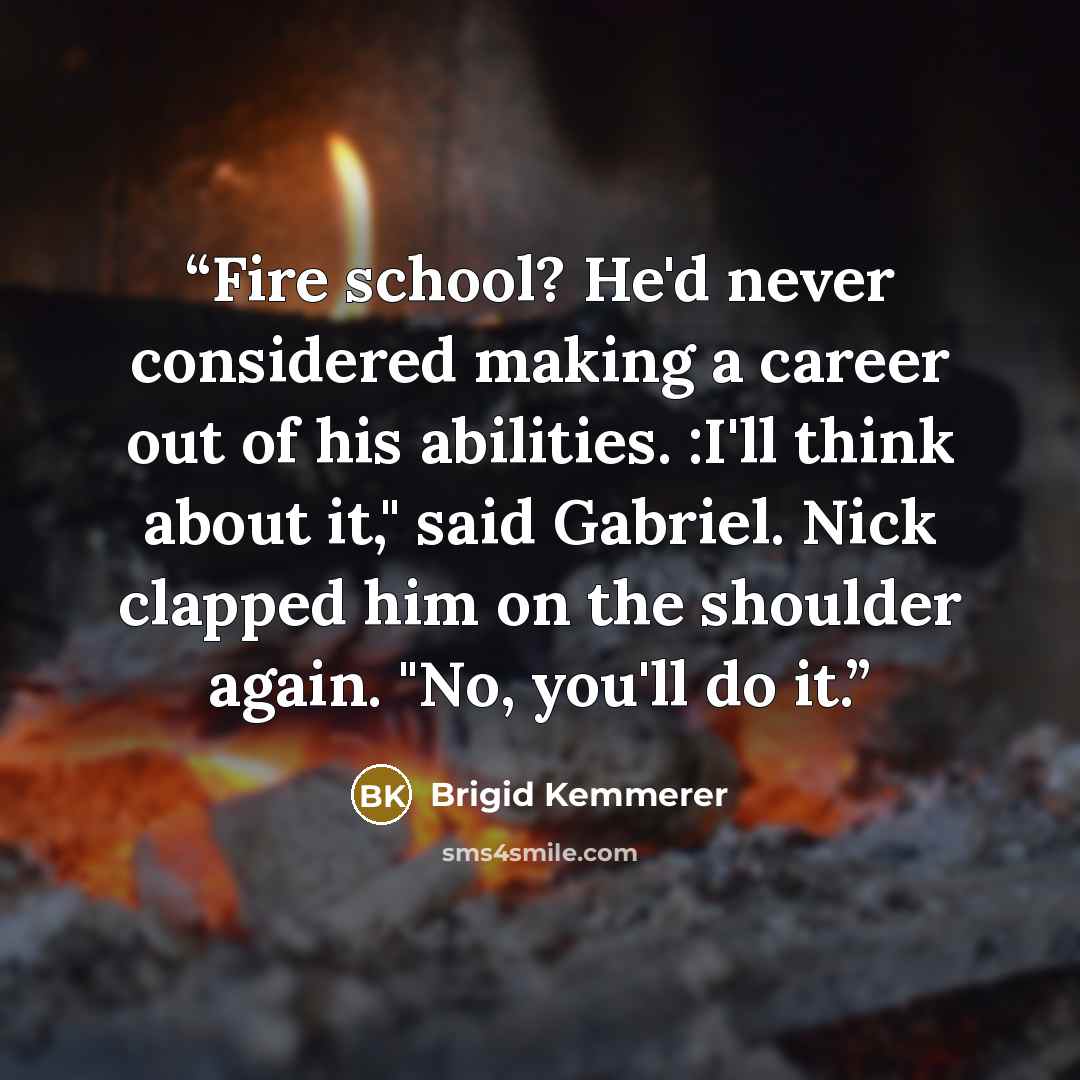 “Fire school? He'd never considered making a career out of his abilities. :I'll think about it," said Gabriel. Nick clapped him on the shoulder again. "No, you'll do it.” quote by Brigid Kemmerer