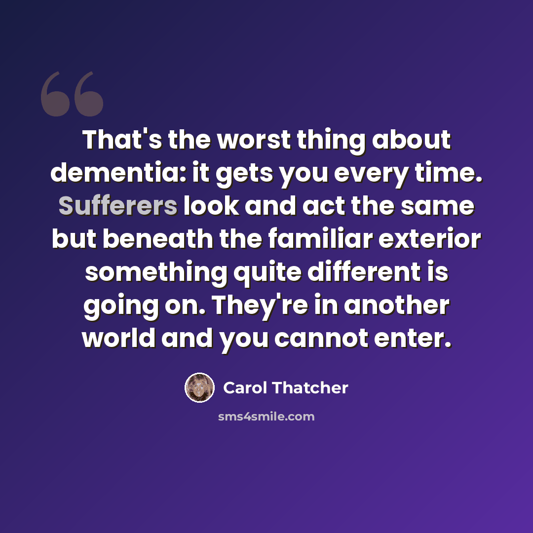 “That's the worst thing about dementia: it gets you every time. Sufferers look and act the same but beneath the familiar exterior something quite different is going on. They're in another world and you cannot enter.” quote by Carol Thatcher