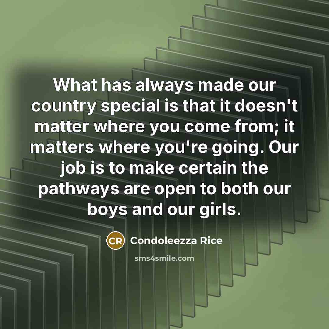 “What has always made our country special is that it doesn't matter where you come from; it matters where you're going. Our job is to make certain the pathways are open to both our boys and our girls.” quote by Condoleezza Rice