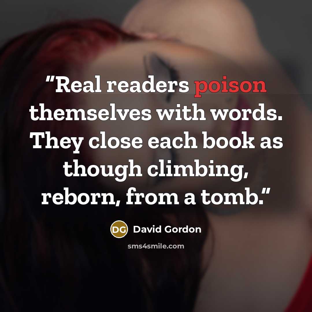 “Real readers poison themselves with words. They close each book as though climbing, reborn, from a tomb.” quote by David Gordon