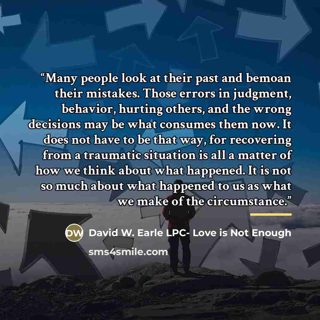 “Many people look at their past and bemoan their mistakes. Those errors in judgment, behavior, hurting others, and the wrong decisions may be what consumes them now. It does not have to be that way, for recovering from a traumatic situation is all a matter of how we think about what happened. It is…” quote by David W. Earle LPC- Love is Not Enough