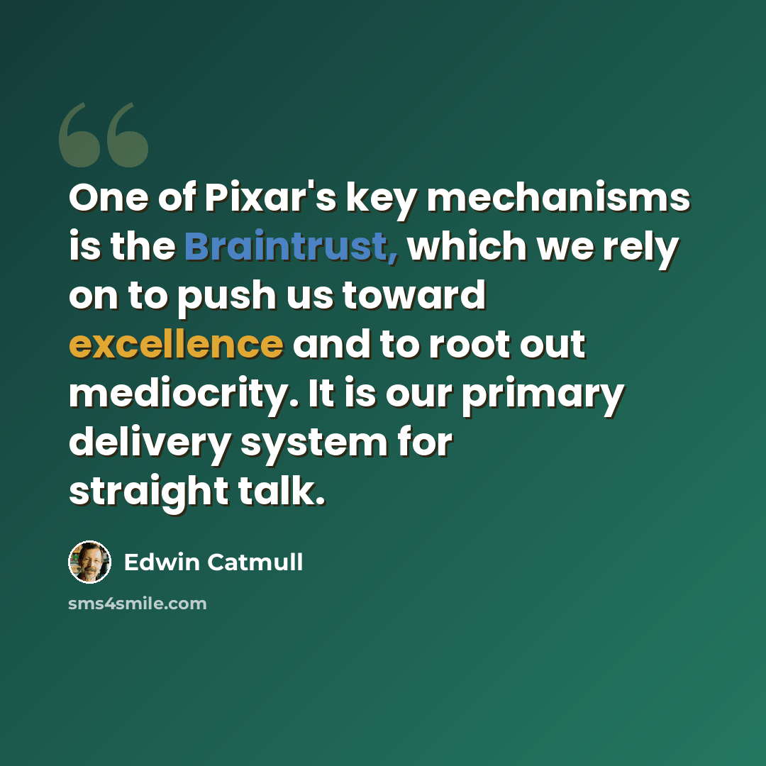 “One of Pixar's key mechanisms is the Braintrust, which we rely on to push us toward excellence and to root out mediocrity. It is our primary delivery system for straight talk.” quote by Edwin Catmull