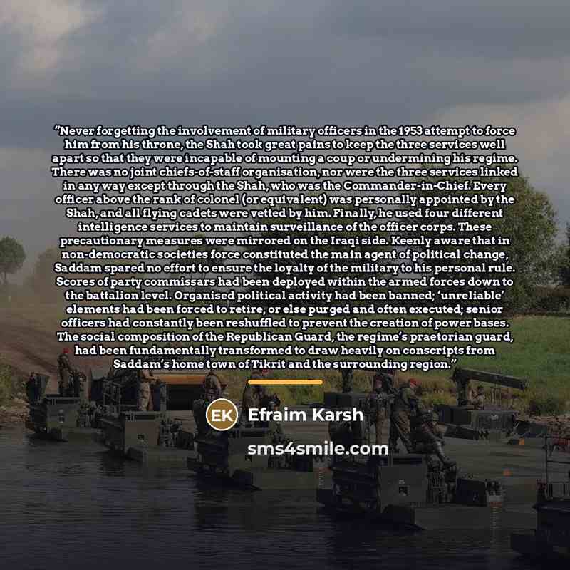 “Never forgetting the involvement of military officers in the 1953 attempt to force him from his throne, the Shah took great pains to keep the three services well apart so that they were incapable of mounting a coup or undermining his regime. There was no joint chiefs-of-staff organisation, nor…” quote by Efraim Karsh
