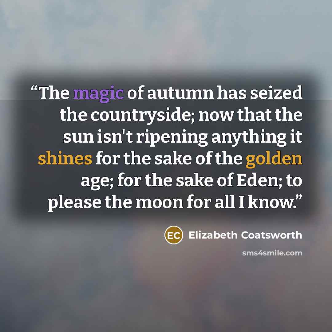 “The magic of autumn has seized the countryside; now that the sun isn't ripening anything it shines for the sake of the golden age; for the sake of Eden; to please the moon for all I know.” quote by Elizabeth Coatsworth