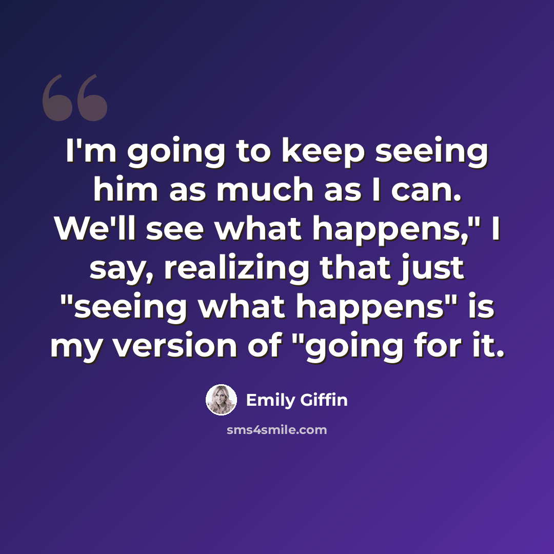 “I'm going to keep seeing him as much as I can. We'll see what happens," I say, realizing that just "seeing what happens" is my version of "going for it.” quote by Emily Giffin