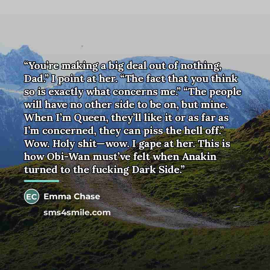 “You’re making a big deal out of nothing, Dad.” I point at her. “The fact that you think so is exactly what concerns me.” “The people will have no other side to be on, but mine. When I’m Queen, they’ll like it or as far as I’m concerned, they can piss the hell off.” Wow. Holy shit—wow. I gape at…” quote by Emma Chase