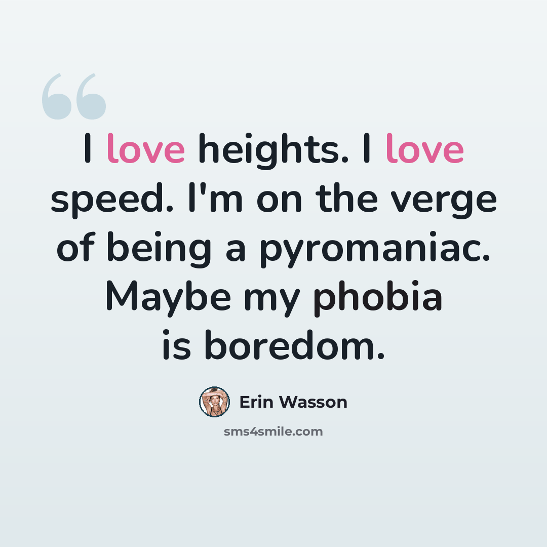 “I love heights. I love speed. I'm on the verge of being a pyromaniac. Maybe my phobia is boredom.” quote by Erin Wasson